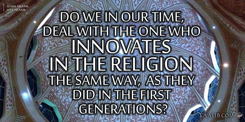 Do We In Our Time, Deal with the One Who Innovates in the Religion the Same Way, as They Did  With the Innovators  in the First Generations?